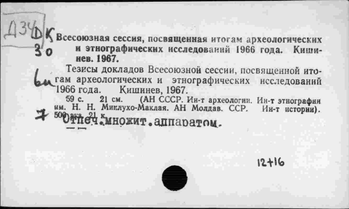 ﻿” ' ib IÇ Всесоюзная сессия, посвященная итогам археологических Я о	и ’тнографическнх исследований 1966 года. Киши-
а	нев. 1967.
/ Тезисы докладов Всесоюзной сессии, посвященной ито-Ьд* гам археологических и этнографических исследований 1966 года. Кишинев, 1967.
59 с. 21 см. (АН СССР. Ин-т археологии. Ин-т этнографии нм. H. Н. Миклухо-Маклая. АН Молдав. ССР. Ин-т истории).
■Я ^МНОЖИТ .алпапатпи.
ігш